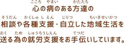 心の病のある方達の相談や各種支援・自立した地域生活を送る為の就労支援をお手伝いしています。